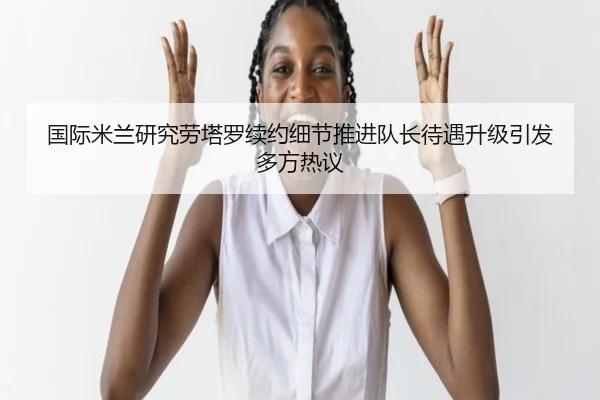 国际米兰研究劳塔罗续约细节推进队长待遇升级引发多方热议
